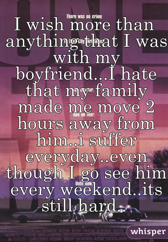 I wish more than anything that I was with my boyfriend...I hate that my family made me move 2 hours away from him..i suffer everyday..even though I go see him every weekend..its still hard.. 