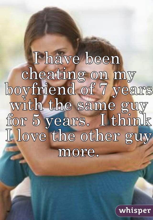 I have been cheating on my boyfriend of 7 years with the same guy for 5 years.  I think I love the other guy more.
 