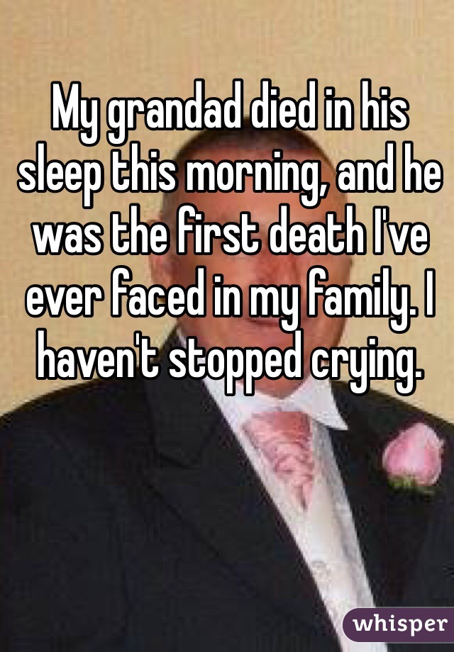 My grandad died in his sleep this morning, and he was the first death I've ever faced in my family. I haven't stopped crying.