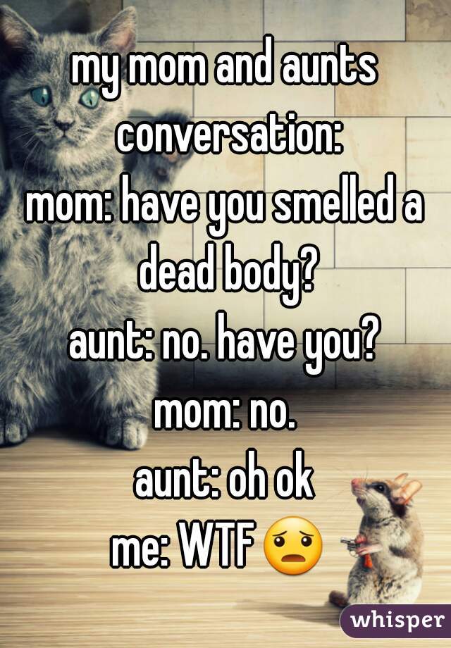 my mom and aunts conversation:
mom: have you smelled a dead body?
aunt: no. have you?
mom: no.
aunt: oh ok
me: WTF😦  