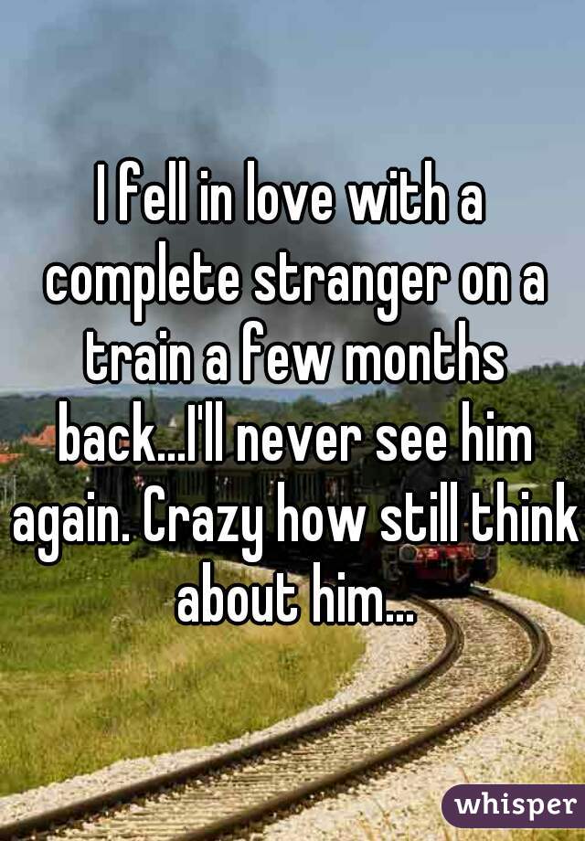 I fell in love with a complete stranger on a train a few months back...I'll never see him again. Crazy how still think about him...