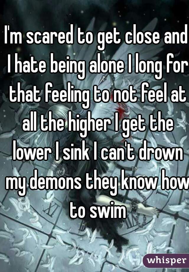 I'm scared to get close and I hate being alone I long for that feeling to not feel at all the higher I get the lower I sink I can't drown my demons they know how to swim