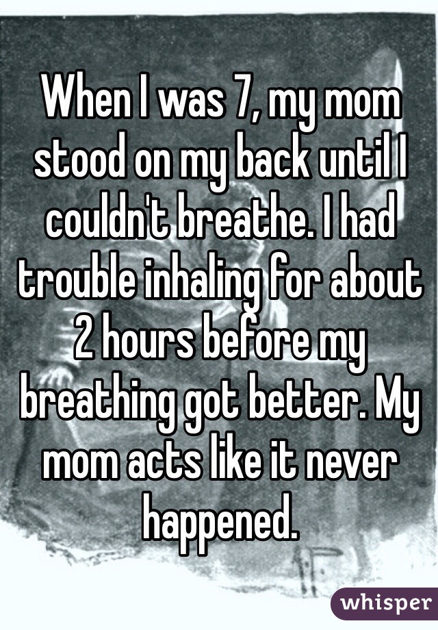 When I was 7, my mom stood on my back until I couldn't breathe. I had trouble inhaling for about 2 hours before my breathing got better. My mom acts like it never happened.