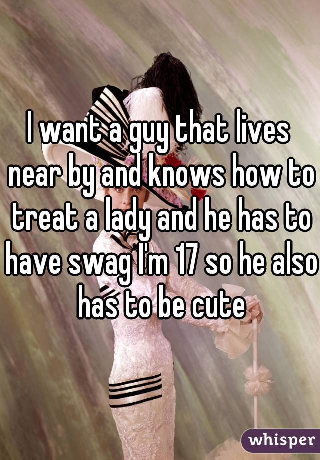 I want a guy that lives near by and knows how to treat a lady and he has to have swag I'm 17 so he also has to be cute