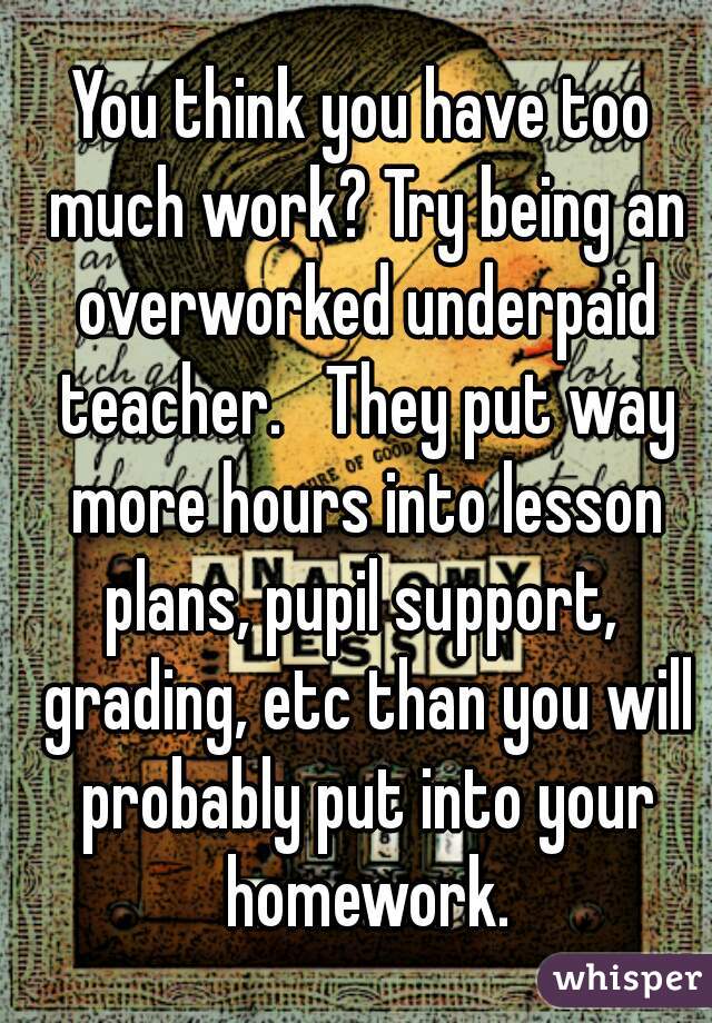 You think you have too much work? Try being an overworked underpaid teacher.   They put way more hours into lesson plans, pupil support,  grading, etc than you will probably put into your homework.