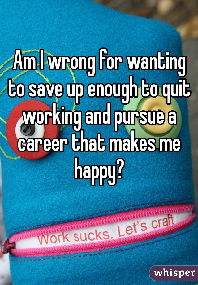 Am I wrong for wanting to save up enough to quit working and pursue a career that makes me happy? 