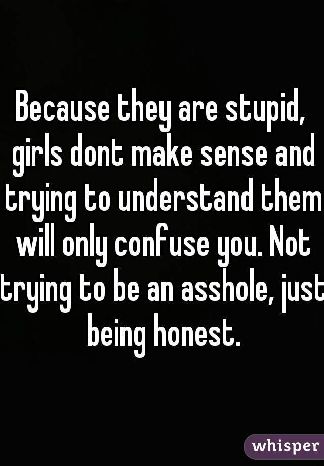 Because they are stupid, girls dont make sense and trying to understand them will only confuse you. Not trying to be an asshole, just being honest.