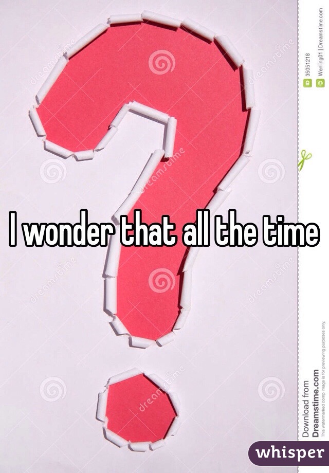 I wonder that all the time
