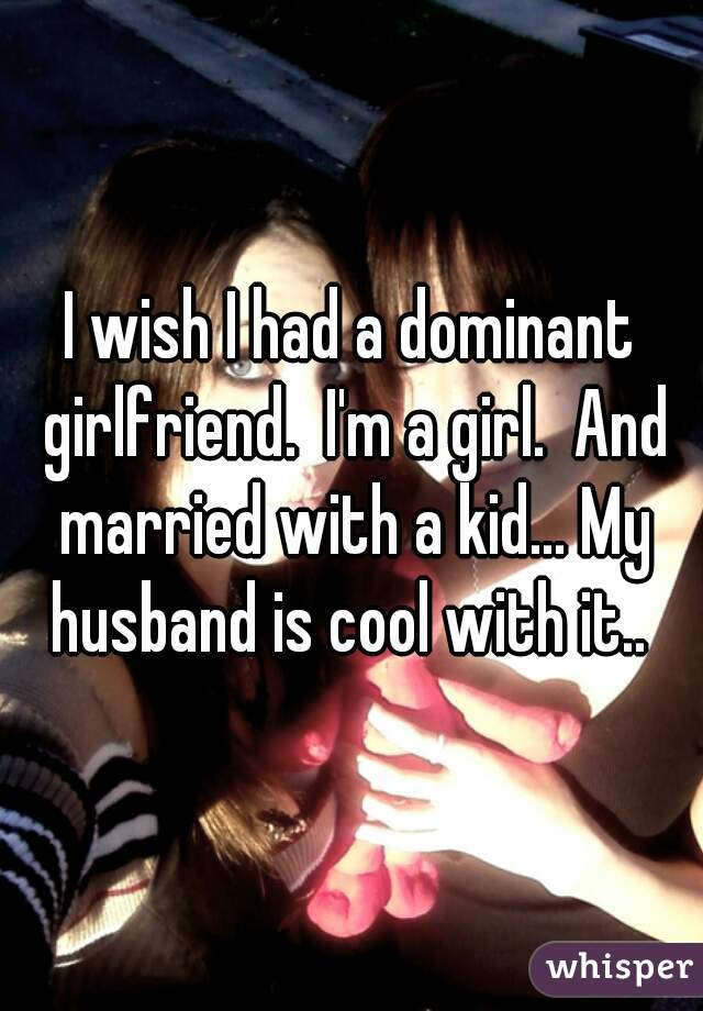 I wish I had a dominant girlfriend.  I'm a girl.  And married with a kid... My husband is cool with it.. 