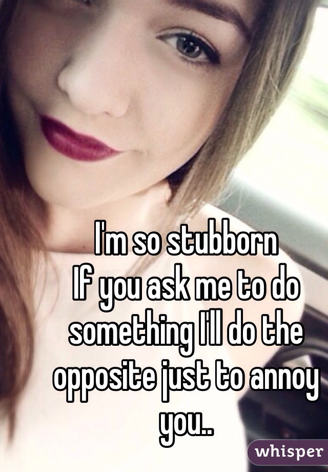 I'm so stubborn 
If you ask me to do something I'll do the opposite just to annoy you..