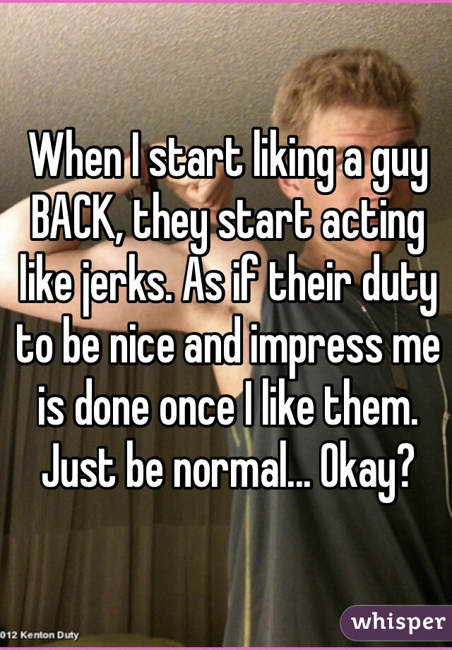 When I start liking a guy BACK, they start acting like jerks. As if their duty to be nice and impress me is done once I like them. Just be normal... Okay?