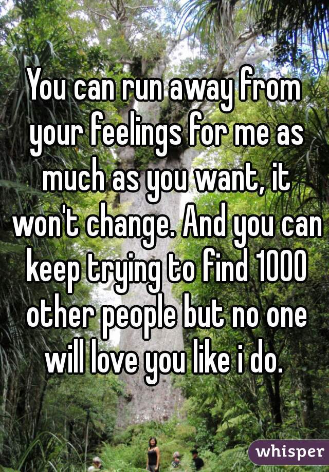 You can run away from your feelings for me as much as you want, it won't change. And you can keep trying to find 1000 other people but no one will love you like i do. 