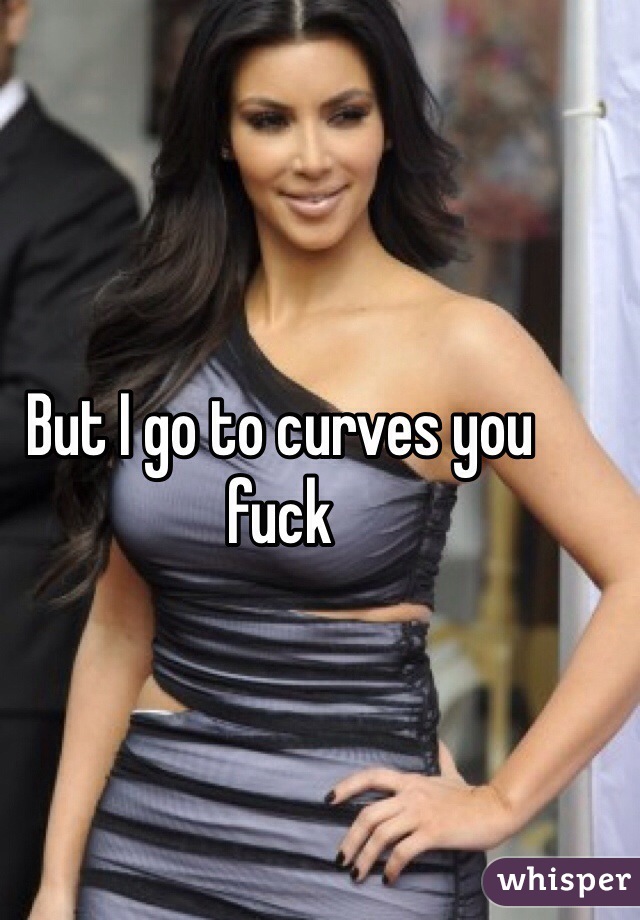 But I go to curves you fuck
