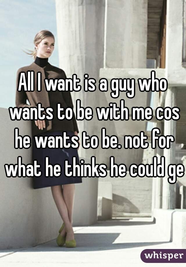 All I want is a guy who wants to be with me cos he wants to be. not for what he thinks he could get