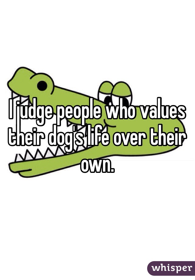 I judge people who values their dog's life over their own. 