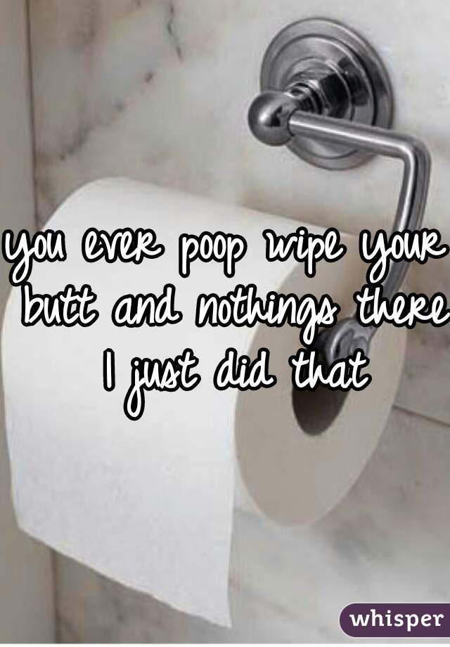 you ever poop wipe your butt and nothings there I just did that