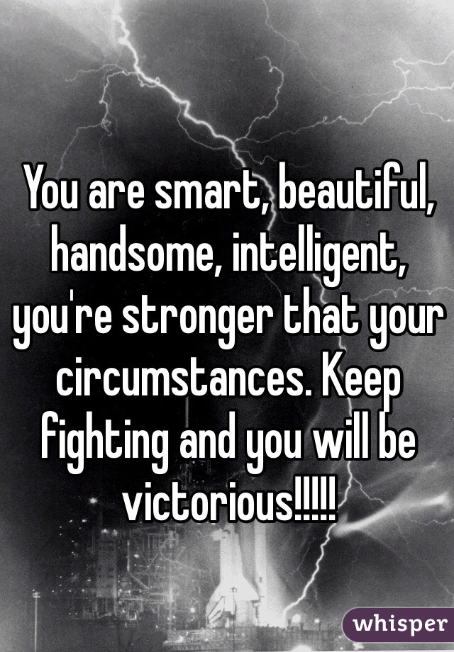 You are smart, beautiful, handsome, intelligent, you're stronger that your circumstances. Keep fighting and you will be victorious!!!!!