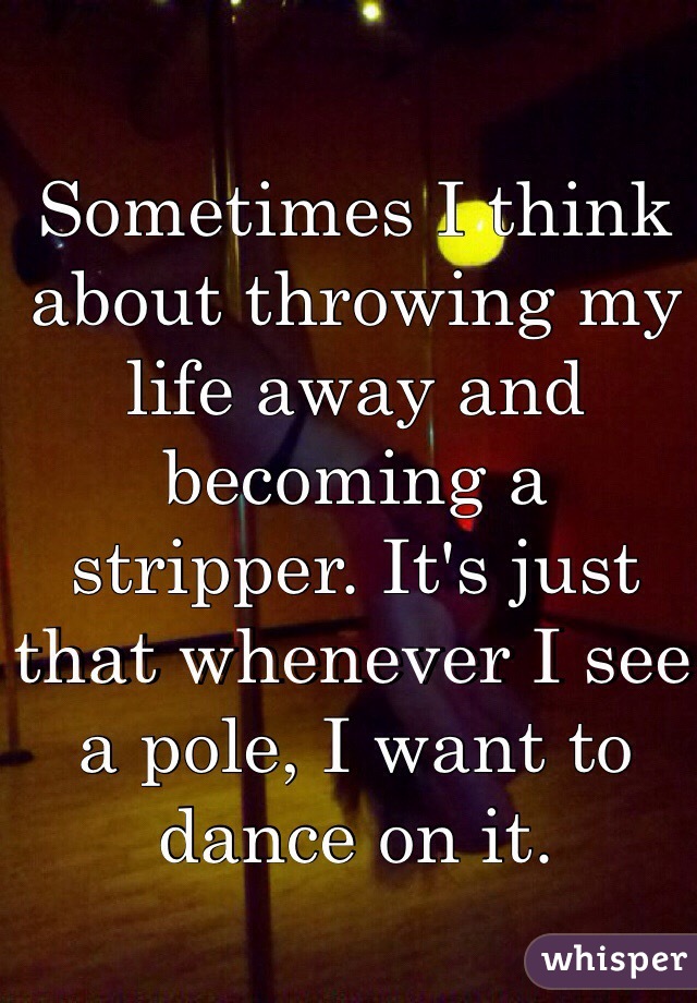 Sometimes I think about throwing my life away and becoming a stripper. It's just that whenever I see a pole, I want to dance on it.