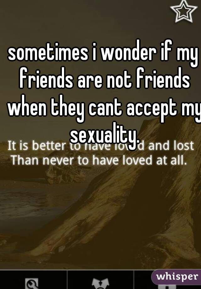 sometimes i wonder if my friends are not friends when they cant accept my sexuality.