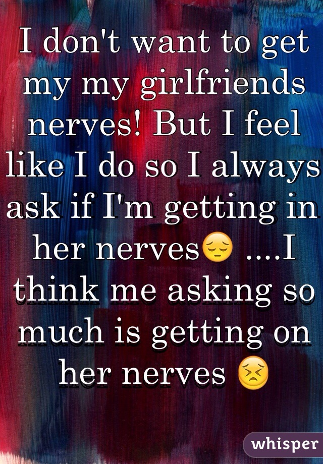 I don't want to get my my girlfriends nerves! But I feel like I do so I always ask if I'm getting in her nerves😔 ....I think me asking so much is getting on her nerves 😣