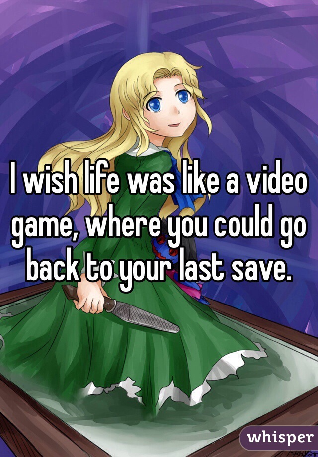 I wish life was like a video game, where you could go back to your last save.