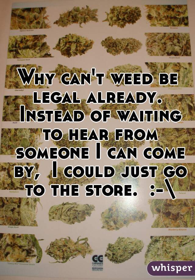 Why can't weed be legal already.  Instead of waiting to hear from someone I can come by,  I could just go to the store.  :-\