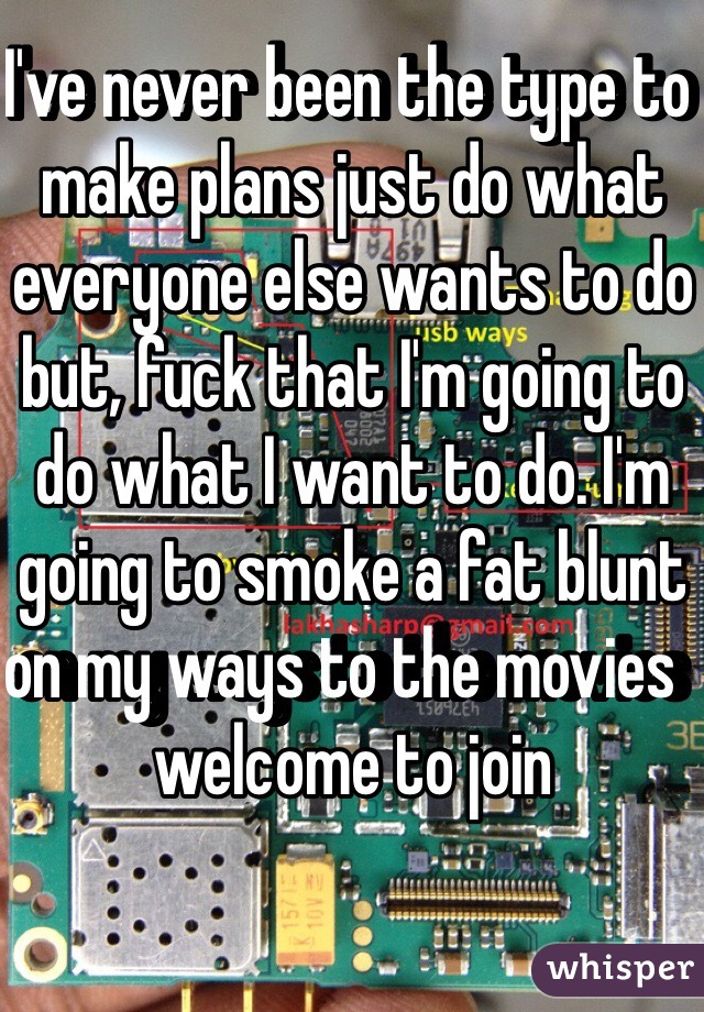 I've never been the type to make plans just do what everyone else wants to do but, fuck that I'm going to do what I want to do. I'm going to smoke a fat blunt on my ways to the movies  welcome to join 