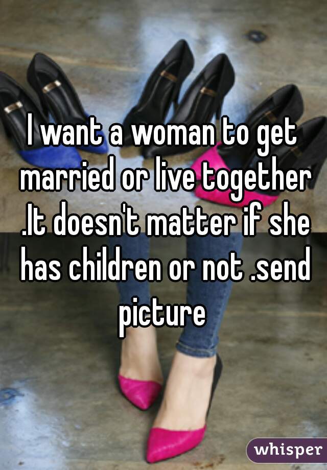 I want a woman to get married or live together .It doesn't matter if she has children or not .send picture 