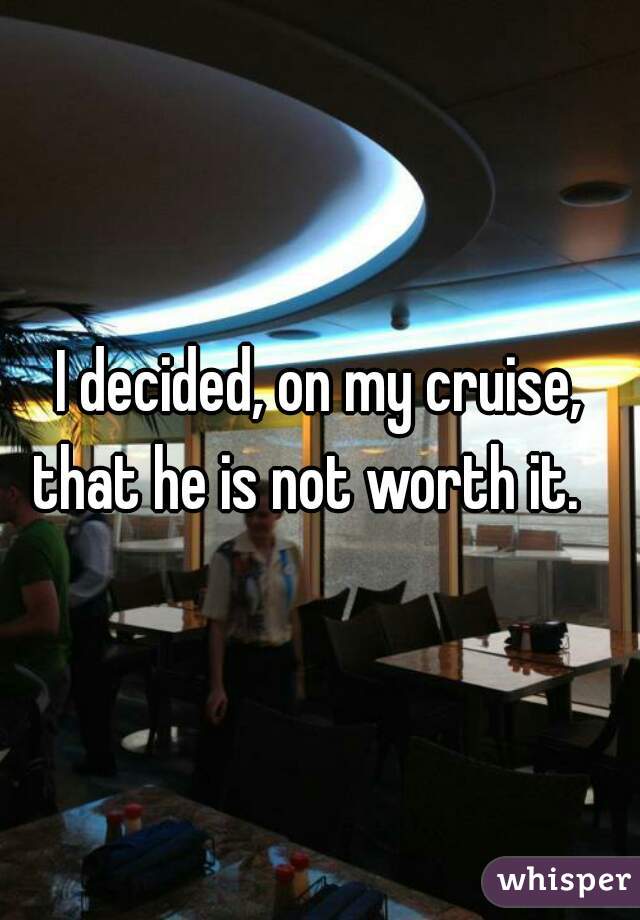 I decided, on my cruise, that he is not worth it.   