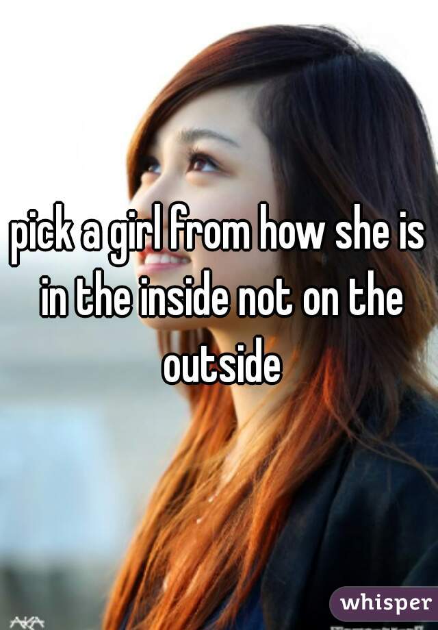 pick a girl from how she is in the inside not on the outside
 