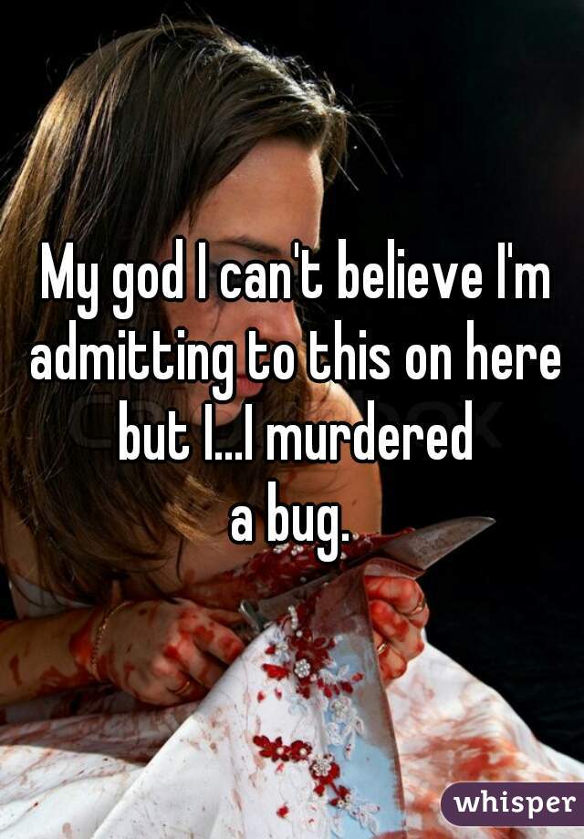  My god I can't believe I'm admitting to this on here but I...I murdered









a bug.