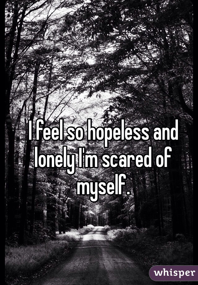 I feel so hopeless and lonely I'm scared of myself.