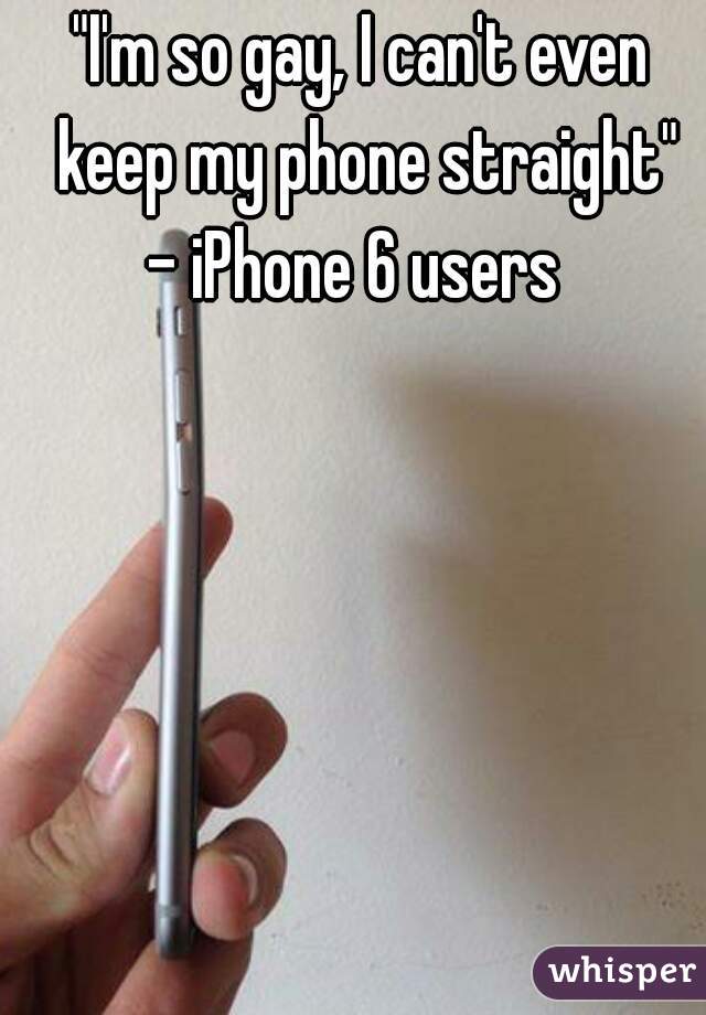 "I'm so gay, I can't even keep my phone straight"
- iPhone 6 users 