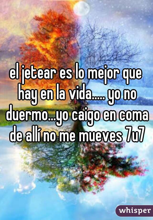 el jetear es lo mejor que hay en la vida..... yo no duermo...yo caigo en coma de allí no me mueves 7u7