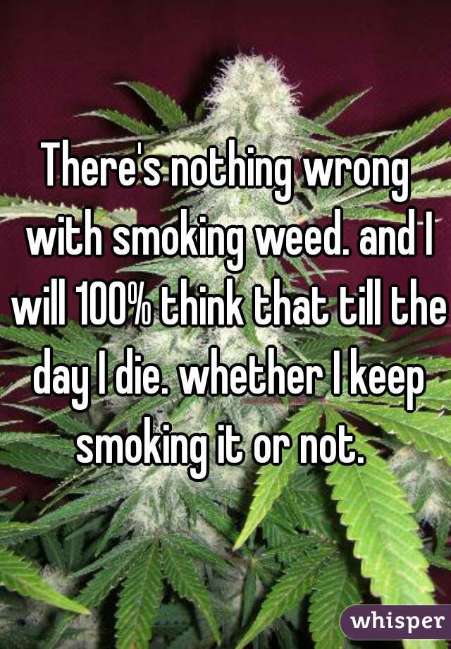 There's nothing wrong with smoking weed. and I will 100% think that till the day I die. whether I keep smoking it or not.  