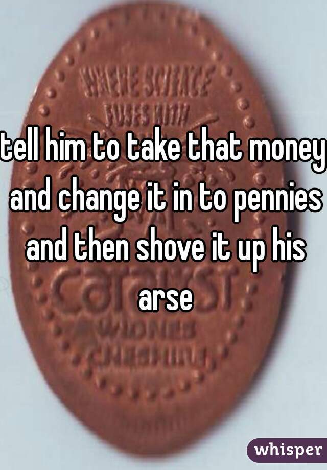 tell him to take that money and change it in to pennies and then shove it up his arse