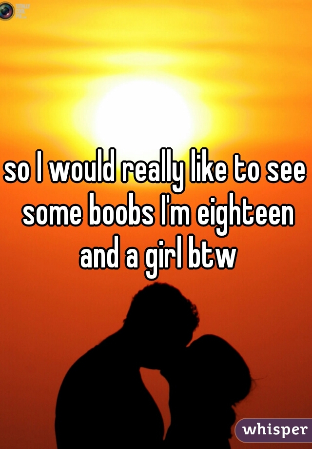 so I would really like to see some boobs I'm eighteen and a girl btw