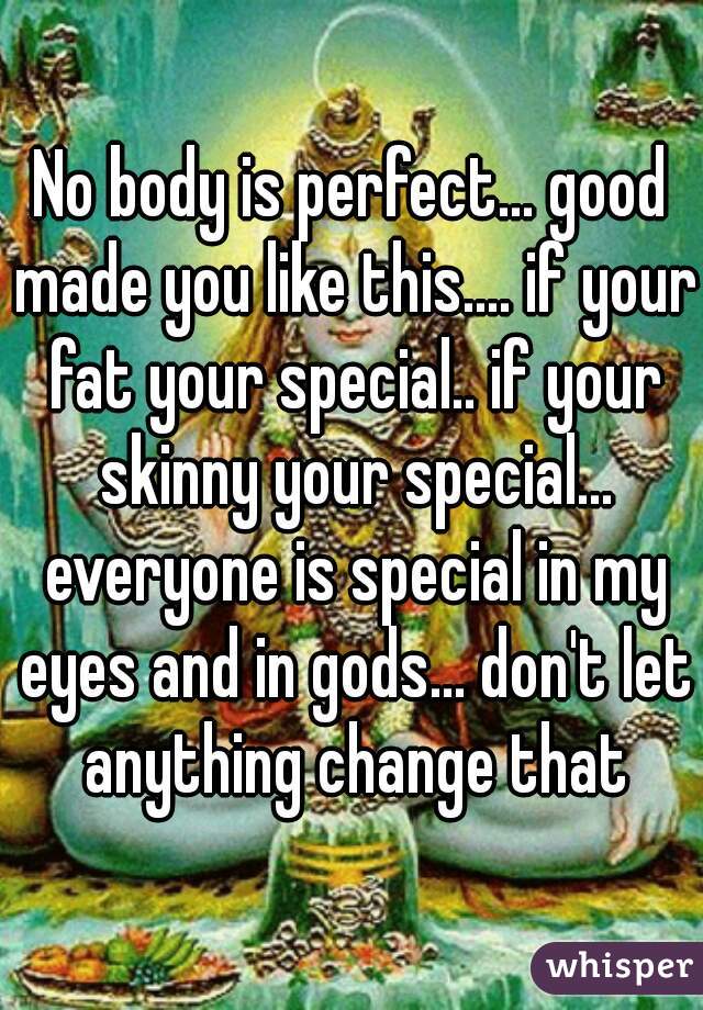 No body is perfect... good made you like this.... if your fat your special.. if your skinny your special... everyone is special in my eyes and in gods... don't let anything change that