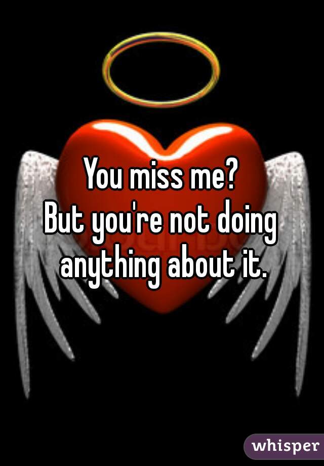 You miss me?
But you're not doing anything about it.