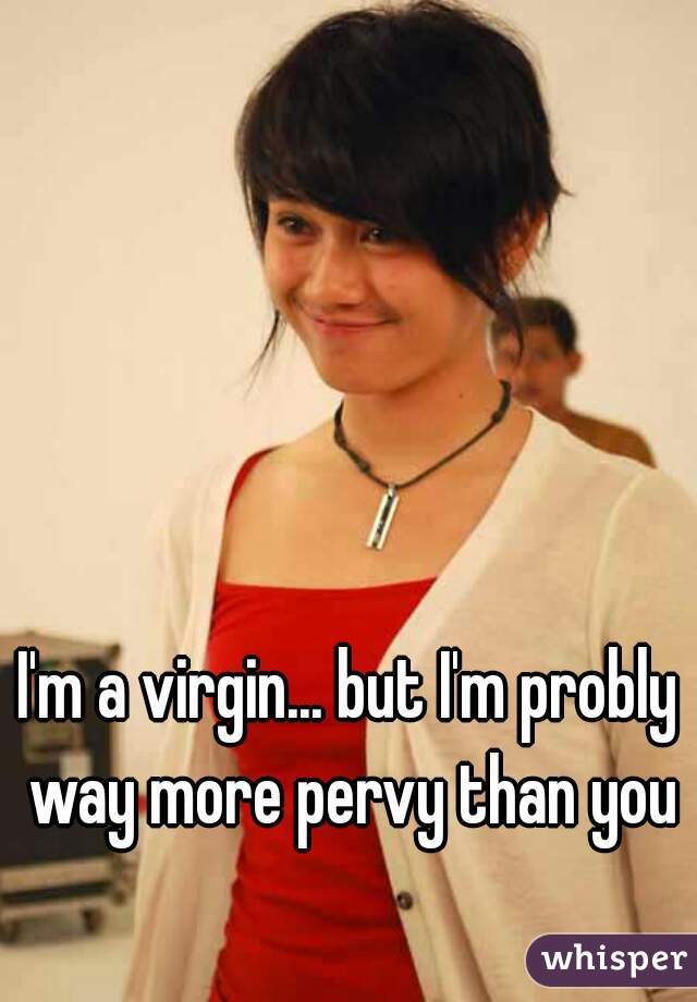 I'm a virgin... but I'm probly way more pervy than you