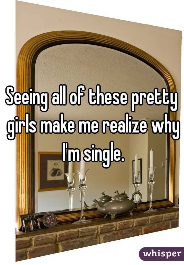 Seeing all of these pretty girls make me realize why I'm single.