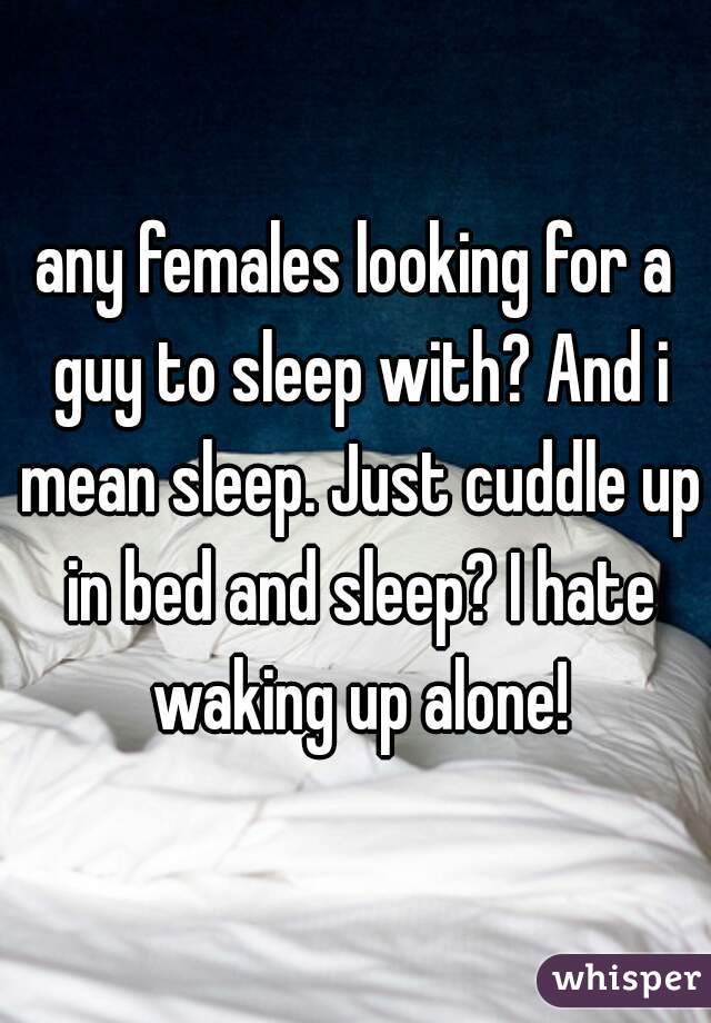 any females looking for a guy to sleep with? And i mean sleep. Just cuddle up in bed and sleep? I hate waking up alone!