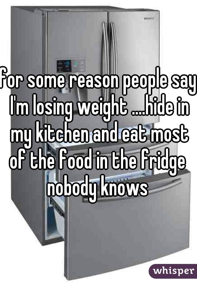 for some reason people say I'm losing weight ....hide in my kitchen and eat most of the food in the fridge 
nobody knows