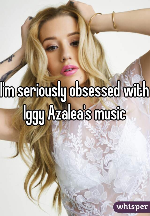 I'm seriously obsessed with Iggy Azalea's music 