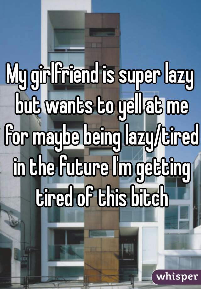 My girlfriend is super lazy but wants to yell at me for maybe being lazy/tired in the future I'm getting tired of this bitch