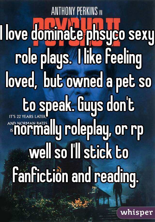 I love dominate phsyco sexy role plays.  I like feeling loved,  but owned a pet so to speak. Guys don't normally roleplay, or rp well so I'll stick to fanfiction and reading.  