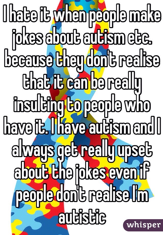 I hate it when people make jokes about autism etc. because they don't realise that it can be really insulting to people who have it. I have autism and I always get really upset about the jokes even if people don't realise I'm autistic 