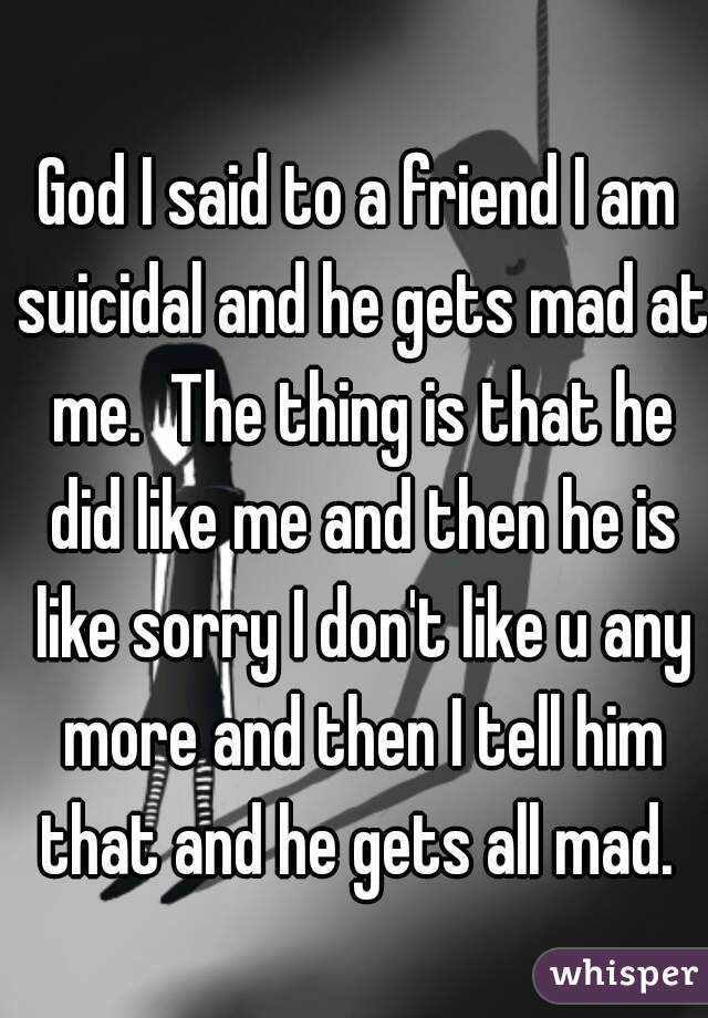 God I said to a friend I am suicidal and he gets mad at me.  The thing is that he did like me and then he is like sorry I don't like u any more and then I tell him that and he gets all mad. 