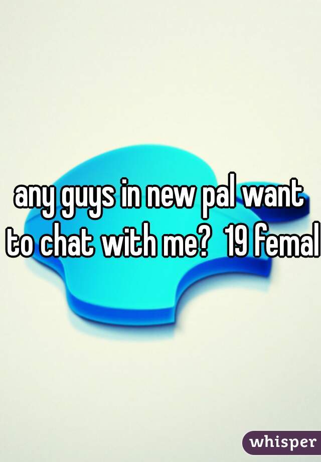 any guys in new pal want to chat with me?  19 female