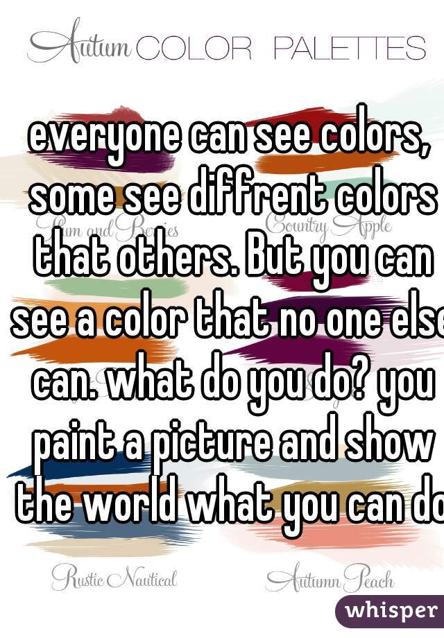 everyone can see colors, some see diffrent colors that others. But you can see a color that no one else can. what do you do? you paint a picture and show the world what you can do.